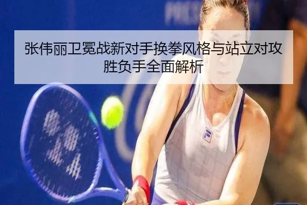张伟丽卫冕战新对手换拳风格与站立对攻胜负手全面解析